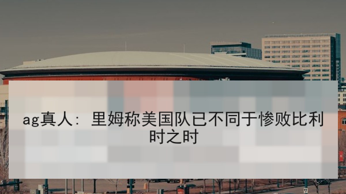 ag真人: 里姆称美国队已不同于惨败比利时之时