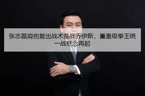 张志磊肩伤复出战术备战乔伊斯，重量级拳王统一战悬念再起