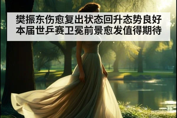 樊振东伤愈复出状态回升态势良好 本届世乒赛卫冕前景愈发值得期待