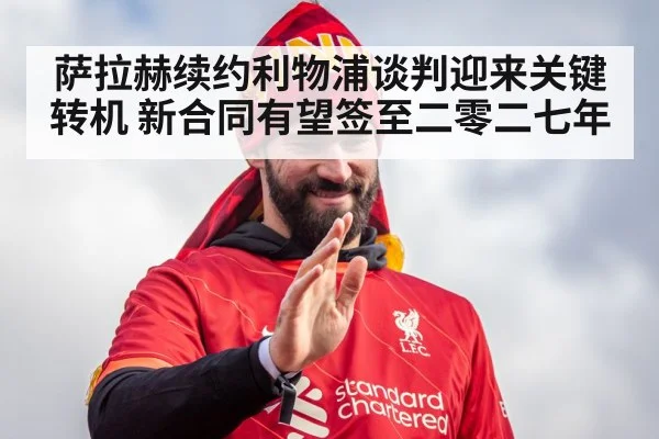 萨拉赫续约利物浦谈判迎来关键转机 新合同有望签至二零二七年