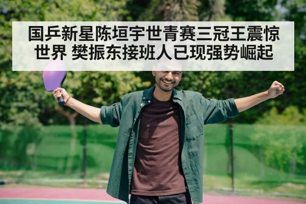 国乒新星陈垣宇世青赛三冠王震惊世界 樊振东接班人已现强势崛起