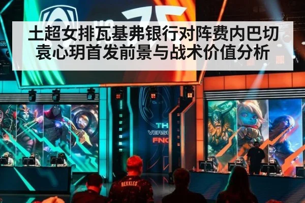 土超女排瓦基弗银行对阵费内巴切 袁心玥首发前景与战术价值分析